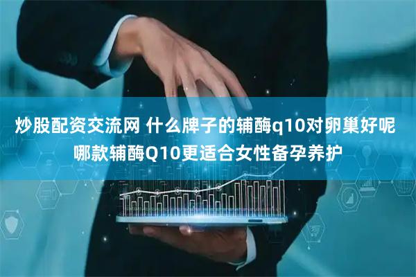 炒股配资交流网 什么牌子的辅酶q10对卵巢好呢 哪款辅酶Q10更适合女性备孕养护