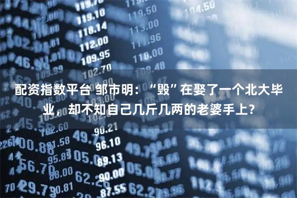 配资指数平台 邹市明：“毁”在娶了一个北大毕业，却不知自己几斤几两的老婆手上？