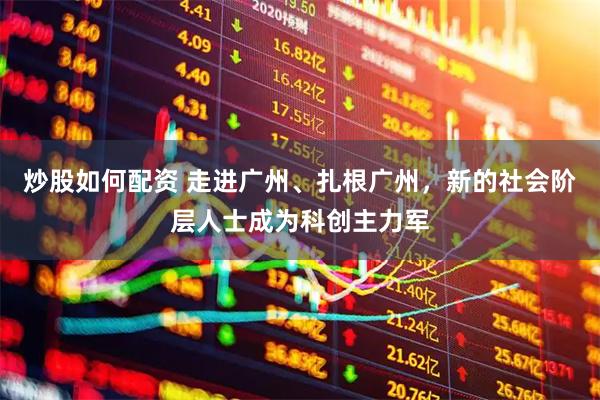 炒股如何配资 走进广州、扎根广州，新的社会阶层人士成为科创主力军