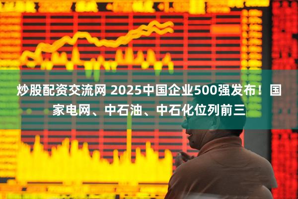 炒股配资交流网 2025中国企业500强发布！国家电网、中石油、中石化位列前三