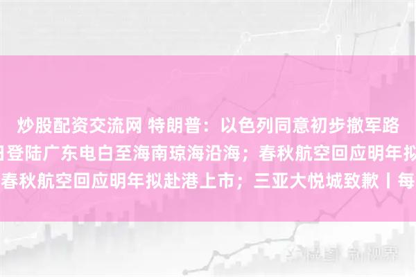 炒股配资交流网 特朗普：以色列同意初步撤军路线；台风“麦德姆”今日登陆广东电白至海南琼海沿海；春秋航空回应明年拟赴港上市；三亚大悦城致歉丨每经早参
