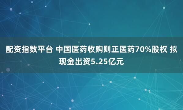 配资指数平台 中国医药收购则正医药70%股权 拟现金出资5.25亿元