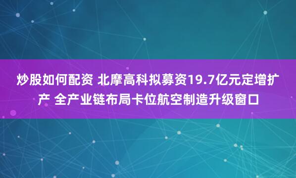 炒股如何配资 北摩高科拟募资19.7亿元定增扩产 全产业链布局卡位航空制造升级窗口