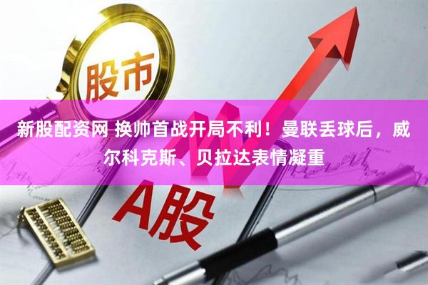 新股配资网 换帅首战开局不利！曼联丢球后，威尔科克斯、贝拉达表情凝重