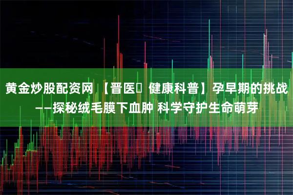 黄金炒股配资网 【晋医・健康科普】孕早期的挑战——探秘绒毛膜下血肿 科学守护生命萌芽