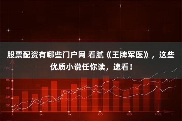 股票配资有哪些门户网 看腻《王牌军医》，这些优质小说任你读，速看！