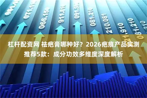 杠杆配资网 祛疤膏哪种好？2026疤痕产品实测推荐5款：成分功效多维度深度解析