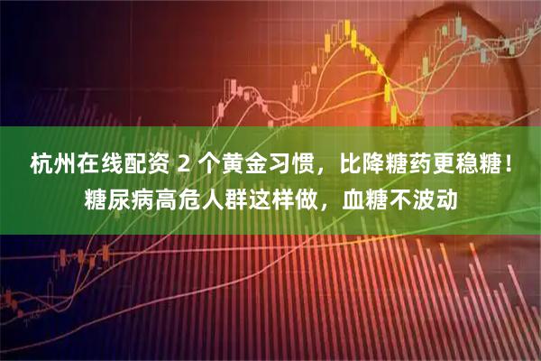 杭州在线配资 2 个黄金习惯，比降糖药更稳糖！糖尿病高危人群这样做，血糖不波动