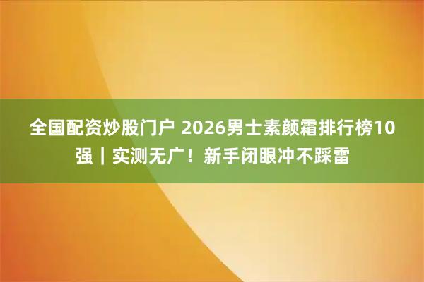 全国配资炒股门户 2026男士素颜霜排行榜10强｜实测无广！新手闭眼冲不踩雷