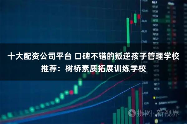 十大配资公司平台 口碑不错的叛逆孩子管理学校推荐：树桥素质拓展训练学校