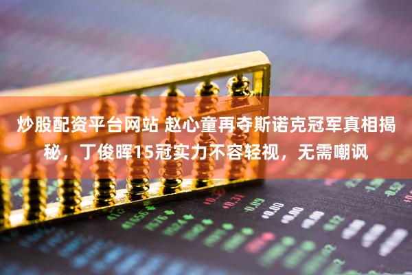 炒股配资平台网站 赵心童再夺斯诺克冠军真相揭秘，丁俊晖15冠实力不容轻视，无需嘲讽