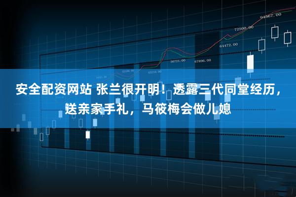 安全配资网站 张兰很开明！透露三代同堂经历，送亲家手礼，马筱梅会做儿媳