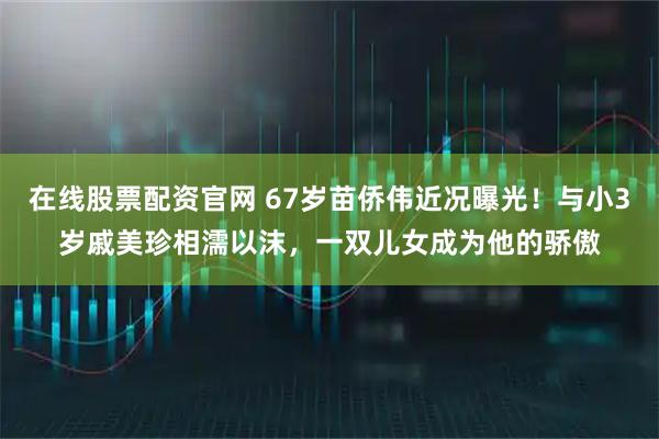 在线股票配资官网 67岁苗侨伟近况曝光！与小3岁戚美珍相濡以沫，一双儿女成为他的骄傲