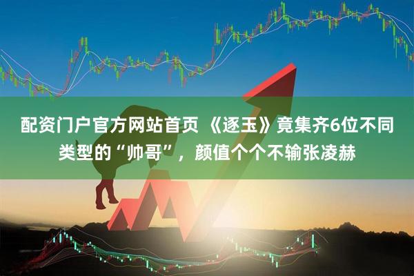 配资门户官方网站首页 《逐玉》竟集齐6位不同类型的“帅哥”，颜值个个不输张凌赫