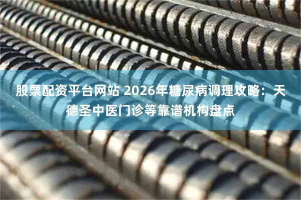 股票配资平台网站 2026年糖尿病调理攻略：天德圣中医门诊等靠谱机构盘点