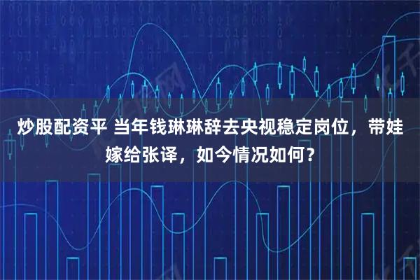 炒股配资平 当年钱琳琳辞去央视稳定岗位，带娃嫁给张译，如今情况如何？