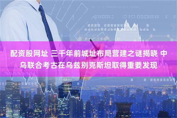 配资股网址 三千年前城址布局营建之谜揭晓 中乌联合考古在乌兹别克斯坦取得重要发现